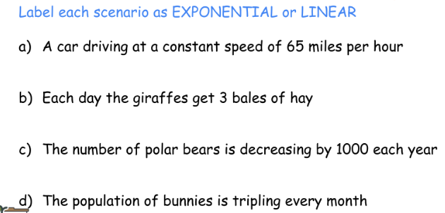 Label each scenario as EXPONENTIAL or LINEAR
a) A car driving at a constant speed of 65 miles per hour
b) Each day the giraffes get 3 bales of hay
c) The number of polar bears is decreasing by 1000 each year
d) The population of bunnies is tripling every month
