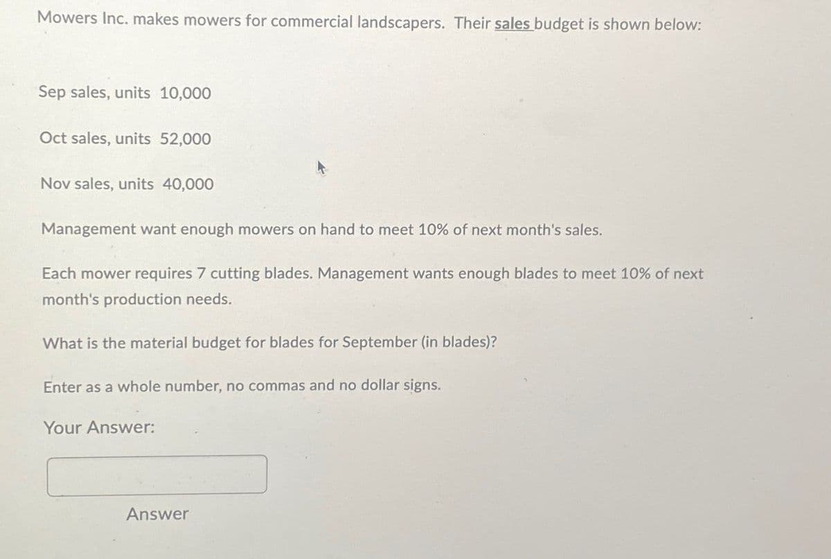 Mowers Inc. makes mowers for commercial landscapers. Their sales budget is shown below:
Sep sales, units 10,000
Oct sales, units 52,000
Nov sales, units 40,000
Management want enough mowers on hand to meet 10% of next month's sales.
Each mower requires 7 cutting blades. Management wants enough blades to meet 10% of next
month's production needs.
What is the material budget for blades for September (in blades)?
Enter as a whole number, no commas and no dollar signs.
Your Answer:
Answer