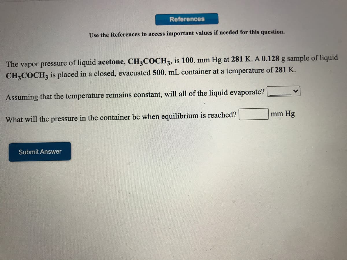 References
Use the References to access important values if needed for this question.
The vapor pressure of liquid acetone, CH3COCH3, is 100. mm Hg at 281 K. A 0.128 g sample of liquid
CH3COCH3 is placed in a closed, evacuated 500. mL container at a temperature of 281 K.
Assuming that the temperature remains constant, will all of the liquid evaporate?
What will the pressure in the container be when equilibrium is reached?
mm Hg
Submit Answer
