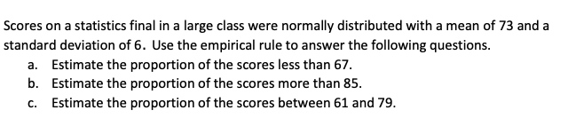 Scores on a statistics final in a large class were normally distributed with a mean of 73 and a
standard deviation of 6. Use the empirical rule to answer the following questions.
a. Estimate the proportion of the scores less than 67.
b. Estimate the proportion of the scores more than 85.
c. Estimate the proportion of the scores between 61 and 79.