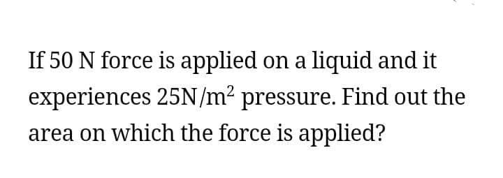 If 50 N force is applied on a liquid and it
experiences 25N/m² pressure. Find out the
area on which the force is applied?
