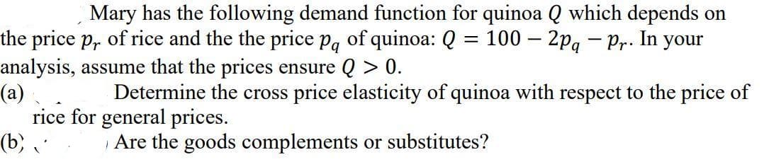 Mary has the following demand function for quinoa Q which depends on
the price p, of rice and the the price pg of quinoa: Q = 100 – 2pg – Pr. In your
analysis, assume that the prices ensure Q > 0.
(a)
rice for general prices.
(b)
%3|
Determine the cross price elasticity of quinoa with respect to the price of
Are the goods complements or substitutes?
