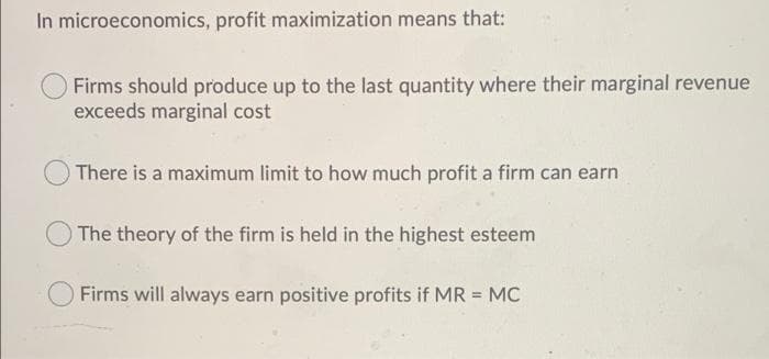 In microeconomics, profit maximization means that:
Firms should produce up to the last quantity where their marginal revenue
exceeds marginal cost
There is a maximum limit to how much profit a firm can earn
O The theory of the firm is held in the highest esteem
Firms will always earn positive profits if MR = MC
