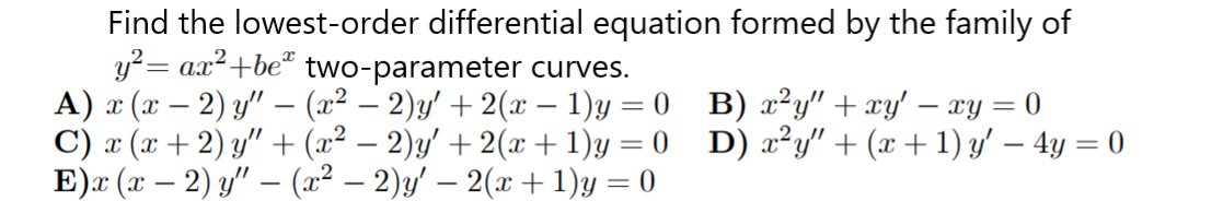 Find the lowest-order differential equation formed by the family of
y?= ax²+be* two-parameter curves.
A) x (x – 2) y" –- (x² – 2)y' + 2(x – 1)y = 0 B) ²y" + xy' – xy = 0
C) x (x + 2) y" + (x² – 2)y' + 2(x +1)y = 0 D) x²y" + (x + 1) y' – 4y = 0
E)x (х — 2) у" — (1? — 2)/ — 2(х + 1)у — 0
