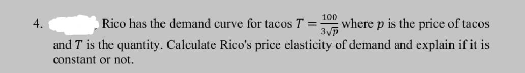 100
where p is the price of tacos
3vp
4.
Rico has the demand curve for tacos T =
and T is the quantity. Calculate Rico's price elasticity of demand and explain if it is
constant or not.
