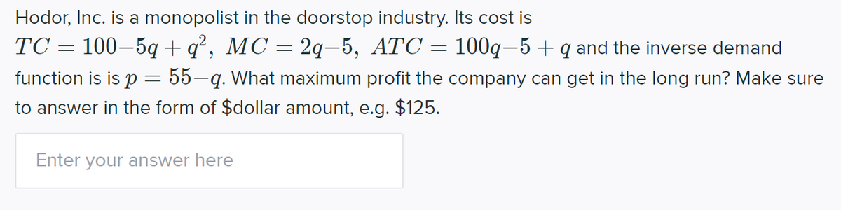 Hodor, Inc. is a monopolist in the doorstop industry. Its cost is
TC = 100–5q + q², MC = 2q-5, ATC = 100q–5 + q and the inverse demand
function is is p= 55-q. What maximum profit the company can get in the long run? Make sure
to answer in the form of $dollar amount, e.g. $125.
Enter your answer here

