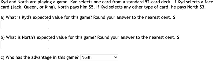 Kyd and North are playing a game. Kyd selects one card from a standard 52-card deck. If Kyd selects a face
card (Jack, Queen, or King), North pays him $5. If Kyd selects any other type of card, he pays North $3.
a) What is Kyd's expected value for this game? Round your answer to the nearest cent. $
b) What is North's expected value for this game? Round your answer to the nearest cent. $
c) Who has the advantage in this game? North
