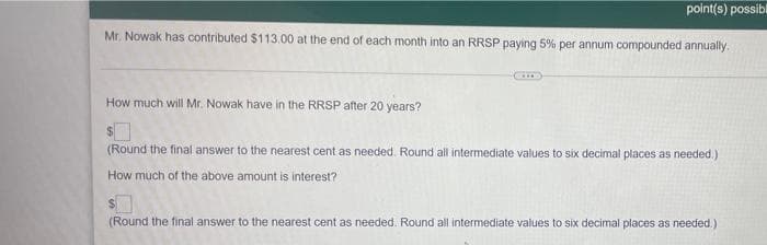 point(s) possibl
Mr. Nowak has contributed $113.00 at the end of each month into an RRSP paying 5% per annum compounded annually.
How much will Mr. Nowak have in the RRSP after 20 years?
(Round the final answer to the nearest cent as needed. Round all intermediate values to six decimal places as needed.)
How much of the above amount is interest?
(Round the final answer to the nearest cent as needed. Round all intermediate values to six decimal places as needed.)
