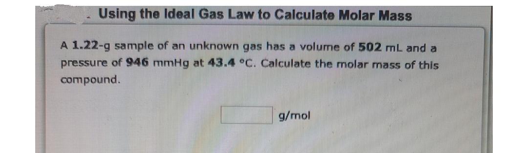 Using the Ideal Gas Law to Calculate Molar Mass
A 1.22-g sample of an unknown gas has a volume of 502 mL and a
pressure of 946 mmHg at 43.4 °C. Calculate the molar mass of this
compound.
g/mol
