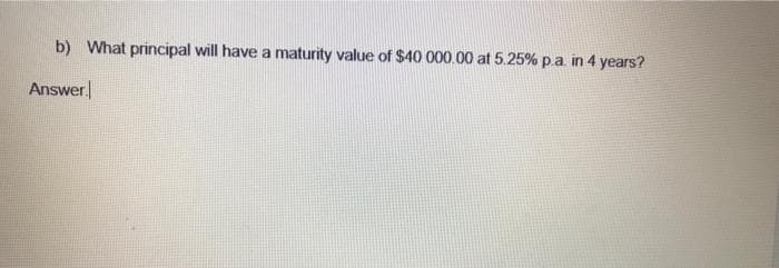 b) What principal will have a maturity value of $40 000.00 at 5.25% p.a. in 4 years?
Answer
