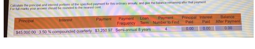 Calculate the principal and interest portions of the specified payment for this ordinary annuty, and give the balance remaining after that payment
For full marks your answer should be rounded to the nearest cont
Payment
Principal Interest
Balance
Payment
Frequency Term Number to Find
Interest
Payment
Loan
Principal
Paid
Paid
After Payment
4.
0.00
0.00
0.00
$45,000.00 3.50 % compounded quarterly $3,250.97 Semi-annual 8 years
