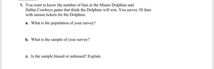 1. You want to know the number of fans at the Miami Dolphins and
Dallas Cowboys game that think the Dolphins will win. You survey 50 fans
with season tickets for the Dolphins.
a. What is the population of your survey?
b. What is the sample of your survey?
c. Is the sample biased or unbiased? Explain.
