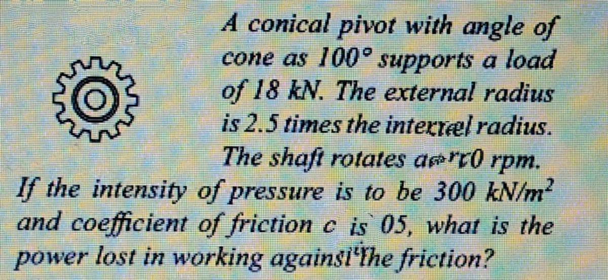 A conical pivot with angle of
cone as 100° supports a load
of 18 kN. The external radius
is 2.5 times the interræl radius.
The shaft rotates arr0 rpm.
If the intensity of pressure is to be 300 kN/m?
and coefficient of friction c is 05, what is the
power lost in working againsi'lhe friction?
