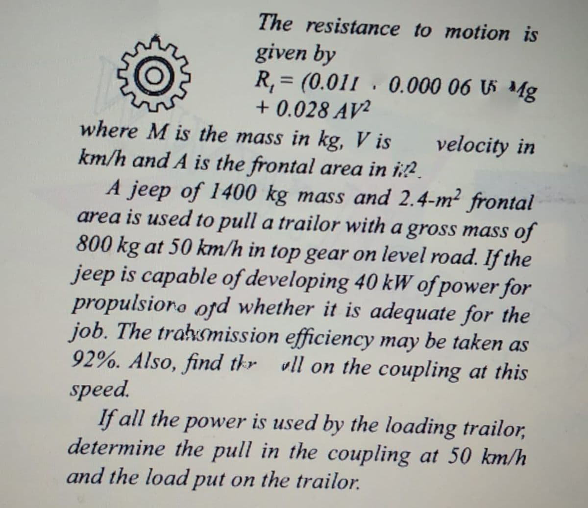 The resistance to motion is
given by
R, = (0.011 · 0.000 06 5 Mg
+ 0.028 AV²
where M is the mass in kg, V is
velocity in
km/h and A is the frontal area in i:?.
A jeep of 1400 kg mass and 2.4-m² frontal
area is used to pull a trailor with a gross mass of
800 kg at 50 km/h in top gear on level road. If the
jeep is capable of developing 40 kW of power for
propulsioro ofd whether it is adequate for the
job. The trałvsmission efficiency may be taken as
92%. Also, find tkr vll on the coupling at this
speed.
If all the power is used by the loading trailor,
determine the pull in the coupling at 50 km/h
and the load put on the trailor.
