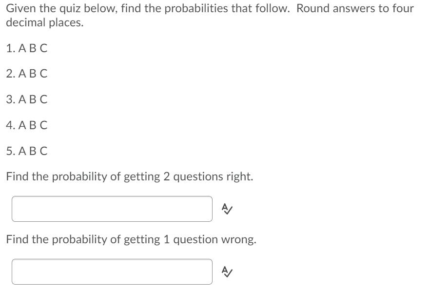 Given the quiz below, find the probabilities that follow. Round answers to four
decimal places.
1. А В С
2. А В С
3. А ВС
4. А В С
5. А В С
Find the probability of getting 2 questions right.
Find the probability of getting 1 question wrong.

