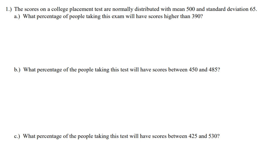 1.) The scores on a college placement test are normally distributed with mean 500 and standard deviation 65.
a.) What percentage of people taking this exam will have scores higher than 390?
b.) What percentage of the people taking this test will have scores between 450 and 485?
c.) What percentage of the people taking this test will have scores between 425 and 530?
