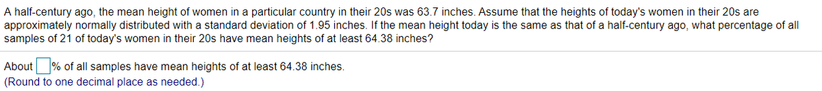 A half-century ago, the mean height of women in a particular country in their 20s was 63.7 inches. Assume that the heights of today's women in their 20s are
approximately normally distributed with a standard deviation of 1.95 inches. If the mean height today is the same as that of a half-century ago, what percentage of all
samples of 21 of today's women in their 20s have mean heights of at least 64.38 inches?
About % of all samples have mean heights of at least 64.38 inches.
(Round to one decimal place as needed.)
