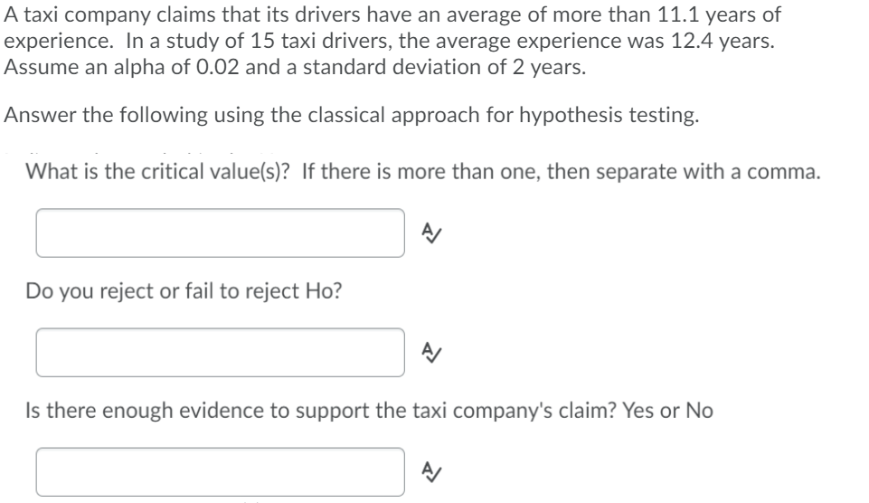 A taxi company claims that its drivers have an average of more than 11.1 years of
experience. In a study of 15 taxi drivers, the average experience was 12.4 years.
Assume an alpha of 0.02 and a standard deviation of 2 years.
Answer the following using the classical approach for hypothesis testing.
What is the critical value(s)? If there is more than one, then separate with a comma.
Do you reject or fail to reject Ho?
Is there enough evidence to support the taxi company's claim? Yes or No
