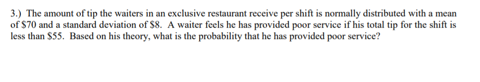 3.) The amount of tip the waiters in an exclusive restaurant receive per shift is normally distributed with a mean
of $70 and a standard deviation of $8. A waiter feels he has provided poor service if his total tip for the shift is
less than $55. Based on his theory, what is the probability that he has provided poor service?
