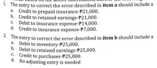 . The entry to correct the error described in item a should include a
a. Credit to prepaid insurance-P21,000.
b. Credit to retained earnings-P21,000.
Debit to insurance expense-P14,000.
d. Credit to insurance expense-P7,000.
** The entry to correct the error described in item b should include a
a. Debit to inventory-P25,000.
b. Debit to retained earnings-P25,000.
C. Credit to purchases-P25,000.
d. No adjusting entry is needed
