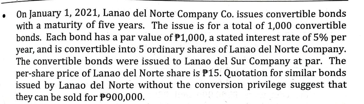 On January 1, 2021, Lanao del Norte Company Co. issues convertible bonds
with a maturity of five years. The issue is for a total of 1,000 convertible
bonds. Each bond has a par value of P1,000, a stated interest rate of 5% per
year, and is convertible into 5 ordinary shares of Lanao del Norte Company.
The convertible bonds were issued to Lanao del Sur Company at par. The
per-share price of Lanao del Norte share is P15. Quotation for similar bonds
issued by Lanao del Norte without the conversion privilege suggest that
they can be sold for P900,000.
