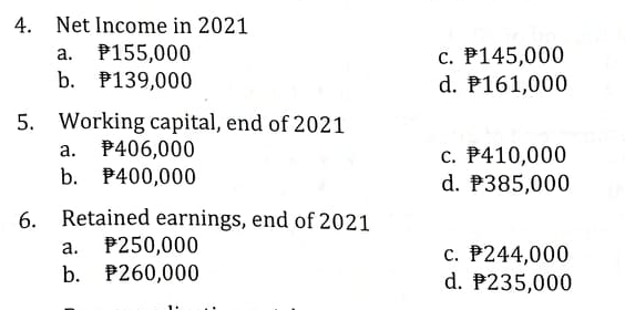 4. Net Income in 2021
a. P155,000
c. P145,000
d. P161,000
b. P139,000
5. Working capital, end of 2021
P406,000
b. P400,000
c. P410,000
d. P385,000
а.
6. Retained earnings, end of 2021
a. P250,000
b. P260,000
c. P244,000
d. P235,000
