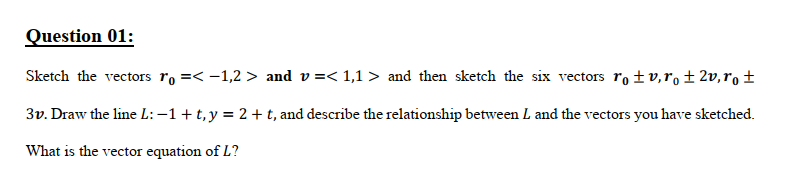 Question 01:
Sketch the vectors ro =< -1,2 > and v=< 1,1 > and then sketch the six vectors ro ±v,r, ± 2v,r, ±
3v. Draw the line L: –1+t, y = 2 +t, and describe the relationship between L and the vectors you have sketched.
What is the vector equation of L?
