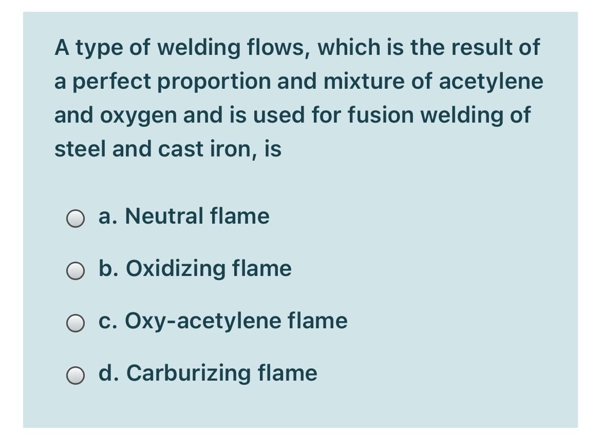 A type of welding flows, which is the result of
a perfect proportion and mixture of acetylene
and oxygen and is used for fusion welding of
steel and cast iron, is
O a. Neutral flame
O b. Oxidizing flame
O c. Oxy-acetylene flame
O d. Carburizing flame
