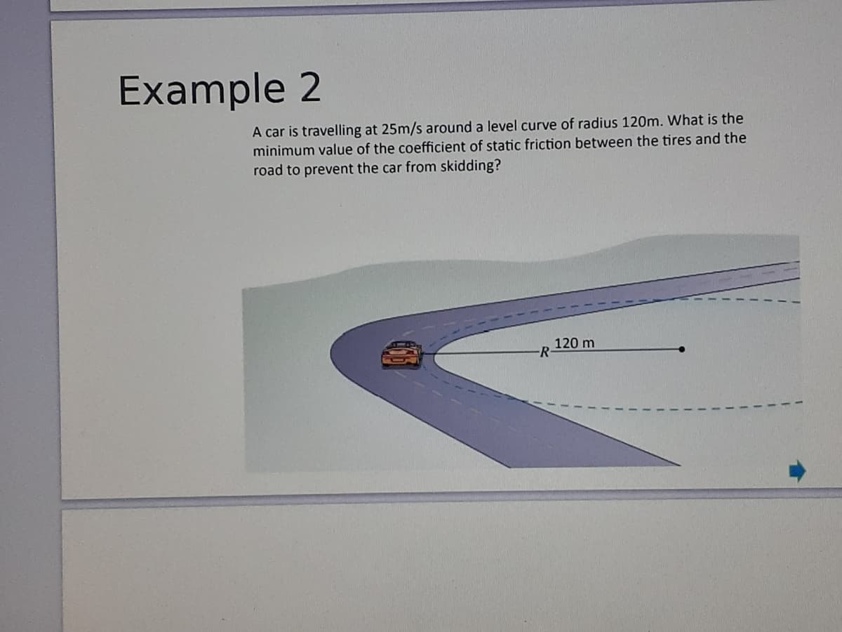 Example 2
A car is travelling at 25m/s around a level curve of radius 120m. What is the
minimum value of the coefficient of static friction between the tires and the
road to prevent the car from skidding?
120 m
-R
