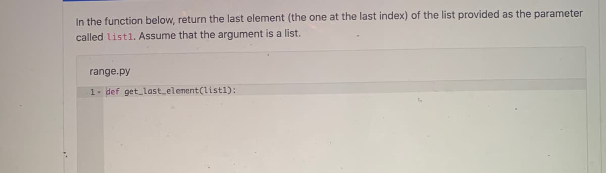 In the function below, return the last element (the one at the last index) of the list provided as the parameter
called list1. Assume that the argument is a list.
