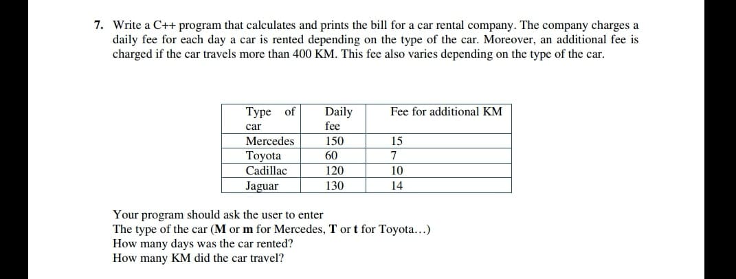7. Write a C++ program that calculates and prints the bill for a car rental company. The company charges a
daily fee for each day a car is rented depending on the type of the car. Moreover, an additional fee is
charged if the car travels more than 400 KM. This fee also varies depending on the type of the car.
Туре of
Daily
fee
Fee for additional KM
car
Mercedes
150
15
Toyota
Cadillac
60
7
120
10
Jaguar
130
14
Your program should ask the user to enter
The type of the car (M or m for Mercedes, T or t for Toyota...)
How many days was the car rented?
How many KM did the car travel?
