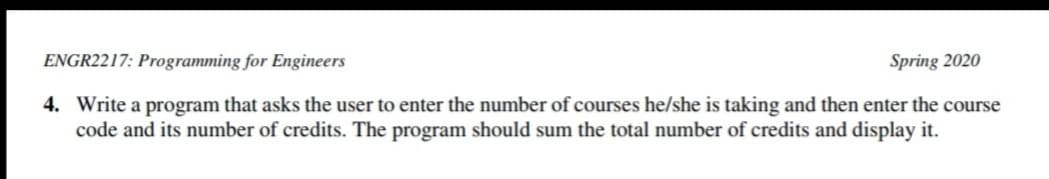 ENGR2217: Programming for Engineers
Spring 2020
4. Write a program that asks the user to enter the number of courses he/she is taking and then enter the course
code and its number of credits. The program should sum the total number of credits and display it.
