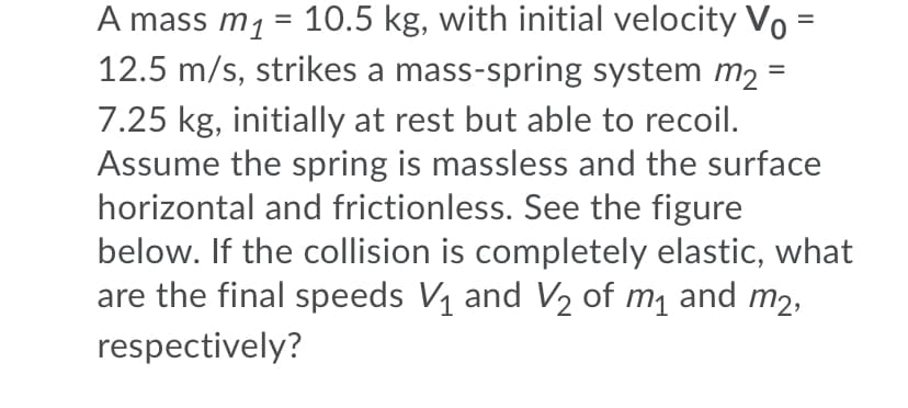 A mass m1 = 10.5 kg, with initial velocity Vo :
12.5 m/s, strikes a mass-spring system m2
%D
=
7.25 kg, initially at rest but able to recoil.
Assume the spring is massless and the surface
horizontal and frictionless. See the figure
below. If the collision is completely elastic, what
are the final speeds V1 and V2 of m1 and m2,
respectively?
