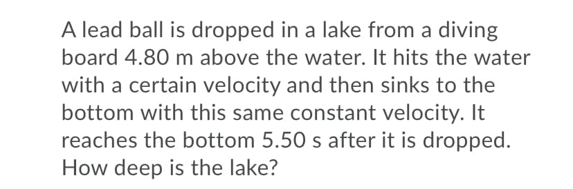 A lead ball is dropped in a lake from a diving
board 4.80 m above the water. It hits the water
with a certain velocity and then sinks to the
bottom with this same constant velocity. It
reaches the bottom 5.50 s after it is dropped.
How deep is the lake?
