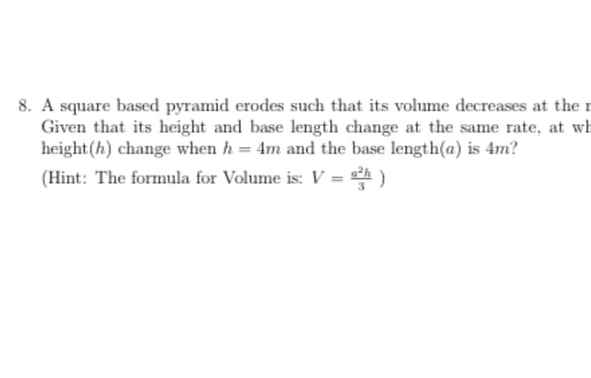 8. A square based pyramid erodes such that its volume decreases at the r
Given that its height and base length change at the same rate, at wh
height(h) change when h = 4m and the base length(a) is 4m?
%3D
(Hint: The formula for Volume is: V = )

