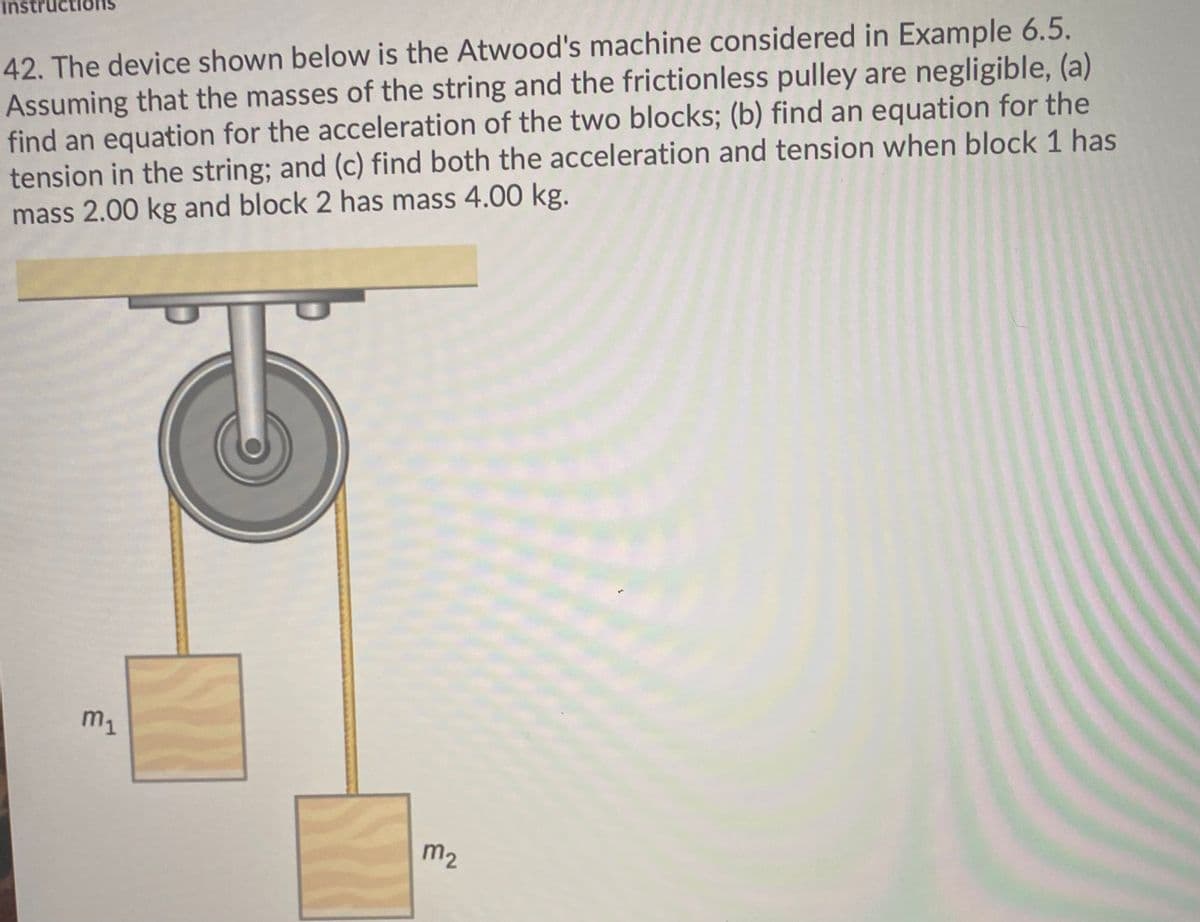 Instr
42. The device shown below is the Atwood's machine considered in Example 6.5.
Assuming that the masses of the string and the frictionless pulley are negligible, (a)
find an equation for the acceleration of the two blocks; (b) find an equation for the
tension in the string; and (c) find both the acceleration and tension when block 1 has
mass 2.00 kg and block 2 has mass 4.00 kg.
m1
m2
