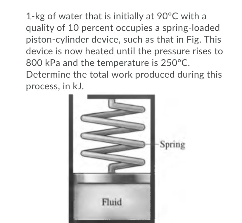 1-kg of water that is initially at 90°C with a
quality of 10 percent occupies a spring-loaded
piston-cylinder device, such as that in Fig. This
device is now heated until the pressure rises to
800 kPa and the temperature is 250°C.
Determine the total work produced during this
process, in kJ.
Spring
Fluid
