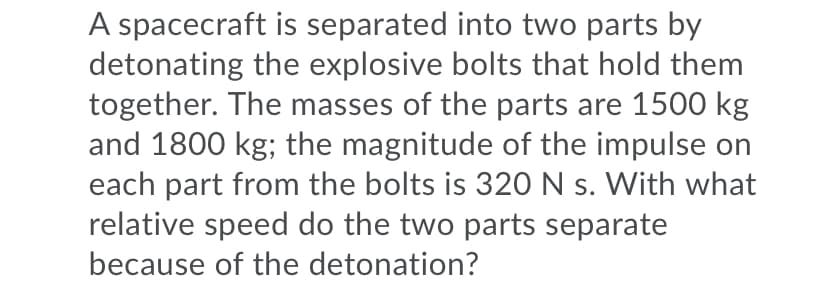 A spacecraft is separated into two parts by
detonating the explosive bolts that hold them
together. The masses of the parts are 1500 kg
and 1800 kg; the magnitude of the impulse on
each part from the bolts is 32O N s. With what
relative speed do the two parts separate
because of the detonation?
