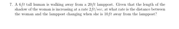 7. A 6ft tall human is walking away from a 20ft lamppost. Given that the length of the
shadow of the woman is increasing at a rate 2ft/sec, at what rate is the distance between
the woman and the lamppost changing when she is 10ft away from the lamppost?
