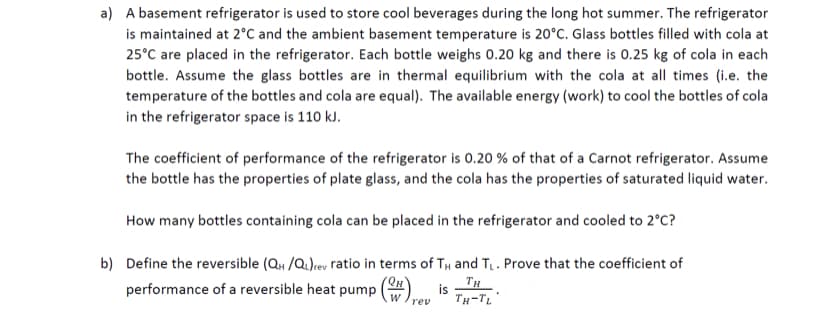 a) A basement refrigerator is used to store cool beverages during the long hot summer. The refrigerator
is maintained at 2°C and the ambient basement temperature is 20°C. Glass bottles filled with cola at
25°C are placed in the refrigerator. Each bottle weighs 0.20 kg and there is 0.25 kg of cola in each
bottle. Assume the glass bottles are in thermal equilibrium with the cola at all times (i.e. the
temperature of the bottles and cola are equal). The available energy (work) to cool the bottles of cola
in the refrigerator space is 110 kJ.
The coefficient of performance of the refrigerator is 0.20 % of that of a Carnot refrigerator. Assume
the bottle has the properties of plate glass, and the cola has the properties of saturated liquid water.
How many bottles containing cola can be placed in the refrigerator and cooled to 2°C?
b) Define the reversible (Q /Q.)rev ratio in terms of TH and T. Prove that the coefficient of
performance of a reversible heat pump ()
TH
TH-TL"
rev
