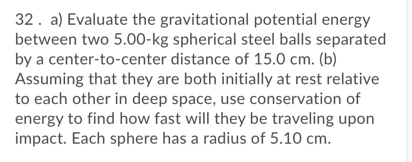 32. a) Evaluate the gravitational potential energy
between two 5.00-kg spherical steel balls separated
by a center-to-center distance of 15.0 cm. (b)
Assuming that they are both initially at rest relative
to each other in deep space, use conservation of
energy to find how fast will they be traveling upon
impact. Each sphere has a radius of 5.10 cm.
