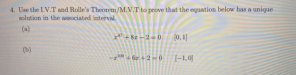 4. Use the I.V.T and Rolle's Theorem/M.V.T to prove that the equation below has a unique
solution in the associated interval.
(a)
x* + 8x – 2 = 0
.47
[0, 1]
(b)
,100
+ 6x + 2 = 0
[-1,0]
-
