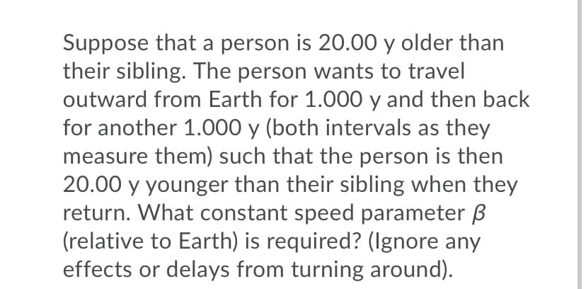 Suppose that a person is 20.00 y older than
their sibling. The person wants to travel
outward from Earth for 1.000 y and then back
for another 1.000 y (both intervals as they
measure them) such that the person is then
20.00 y younger than their sibling when they
return. What constant speed parameter ß
(relative to Earth) is required? (Ignore any
effects or delays from turning around).
