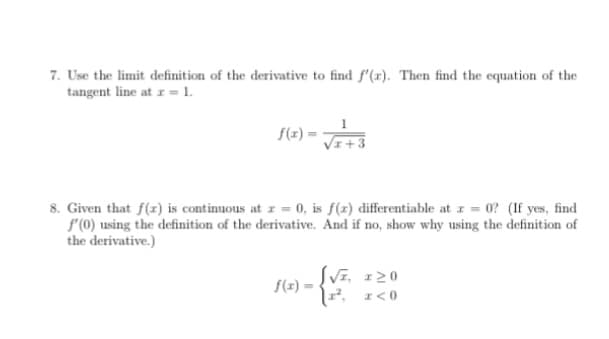 7. Use the limit definition of the derivative to find f'(x). Then find the equation of the
tangent line at z = 1.
f(x)
8. Given that f(r) is continuous at r = 0, is f(r) differentiable at r = 0? (If yes, find
f'(0) using the definition of the derivative. And if no, show why using the definition of
the derivative.)
S(x) = {Vz, 120
