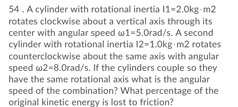 54 . A cylinder with rotational inertia 11=2.0kg.m2
rotates clockwise about a vertical axis through its
center with angular speed w1=5.0rad/s. A second
cylinder with rotational inertia 12=1.0kg·m2 rotates
counterclockwise about the same axis with angular
speed w2=8.0rad/s. If the cylinders couple so they
have the same rotational axis what is the angular
speed of the combination? What percentage of the
original kinetic energy is lost to friction?
