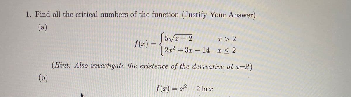1. Find all the critical numbers of the function (Justify Your Answer)
(a)
5Vx- 2
f (x) =
2.x2 + 3x – 14 x < 2
x > 2
%3D
(Hint: Also investigate the existence of the derivative at x=2)
(b)
f (x) = x² – 2 ln x
