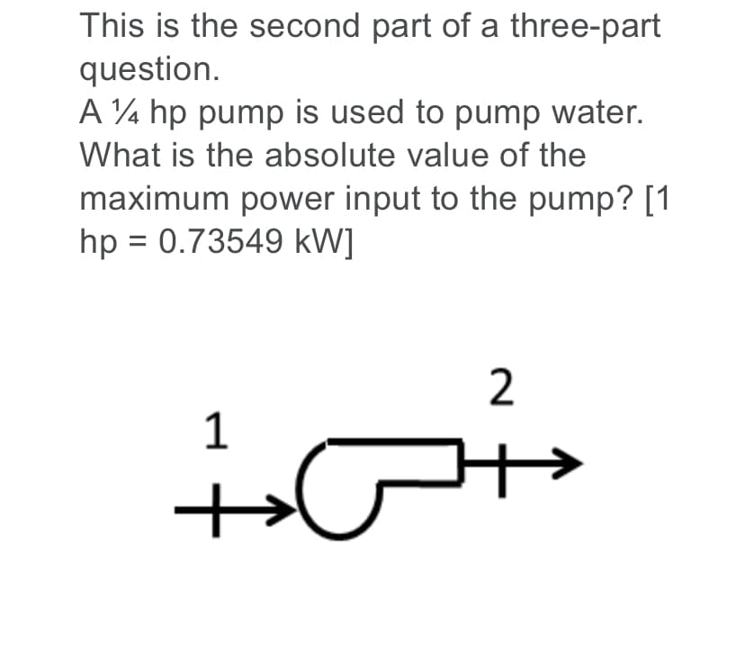 This is the second part of a three-part
question.
A ¼ hp pump is used to pump water.
What is the absolute value of the
maximum power input to the pump? [1
hp = 0.73549 kW]
:-
1
