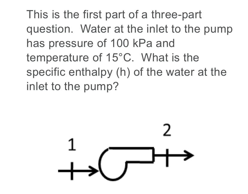 This is the first part of a three-part
question. Water at the inlet to the pump
has pressure of 100 kPa and
temperature of 15°C. What is the
specific enthalpy (h) of the water at the
inlet to the pump?
2
1
+
