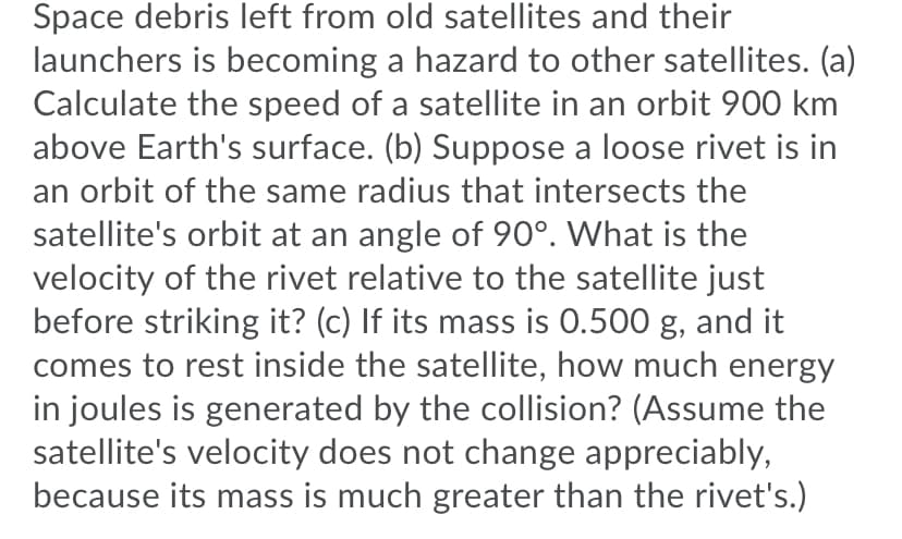 Space debris left from old satellites and their
launchers is becoming a hazard to other satellites. (a)
Calculate the speed of a satellite in an orbit 900 km
above Earth's surface. (b) Suppose a loose rivet is in
an orbit of the same radius that intersects the
satellite's orbit at an angle of 90°. What is the
velocity of the rivet relative to the satellite just
before striking it? (c) If its mass is 0.500 g, and it
comes to rest inside the satellite, how much energy
in joules is generated by the collision? (Assume the
satellite's velocity does not change appreciably,
because its mass is much greater than the rivet's.)
