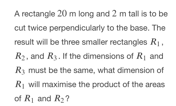 A rectangle 20 m long and 2 m tall is to be
cut twice perpendicularly to the base. The
result will be three smaller rectangles R1,
R2, and R3. If the dimensions of R1 and
R3 must be the same, what dimension of
Rj will maximise the product of the areas
of R1 and R2?
